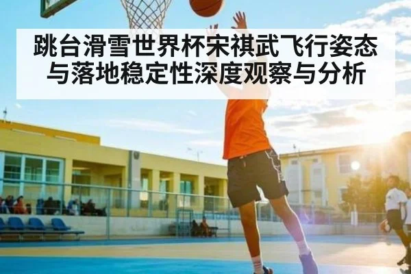 跳台滑雪世界杯宋祺武飞行姿态与落地稳定性深度观察与分析