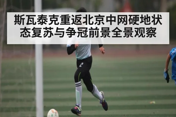 斯瓦泰克重返北京中网硬地状态复苏与争冠前景全景观察